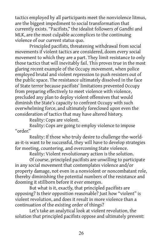 tactics employed by all participants meet the nonviolence litmus, are the biggest impediment to social transformation that currently exists. “Pacifists” the idealist followers of Gandhi and MLK, are the most culpable accomplices to the continuing violence of our current status quo.  Principled pacifists, threatening withdrawal from social movements if violent tactics are considered, doom every social movement to which they are a part. They limit resistance to only those tactics that will inevitably fail. This proves true in the most glaring recent example of the Occupy movement, when police employed brutal and violent repression to push resisters out of the public space. The resistance ultimately dissolved in the face of State terror because pacifists’ limitations prevented Occupy from preparing effectively to meet violence with violence, precluded any plan to deploy violent offensives that would diminish the State’s capacity to confront Occupy with such overwhelming force, and ultimately foreclosed upon even the consideration of tactics that may have altered history.  Reality: Cops are violent.  Reality: Cops are going to employ violence to impose “order”  Reality: If those who truly desire to challenge the-world- as-it-is want to be successful, they will have to develop strategies for meeting, countering, and overcoming State violence.  Reality: Violent revolutionary action is the solution.  Of course, principled pacifists are unwilling to participate in any social movement that contemplates violence and/or property damage, not even in a nonviolent or noncombatant role, thereby diminishing the potential numbers of the resistance and dooming it stillborn before it ever emerges.  But what is it, exactly, that principled pacifists are opposing? Is their opposition reasonable? Just how “violent” is violent revolution, and does it result in more violence than a continuation of the existing order of things?  Let’s take an analytical look at violent revolution, the solution that principled pacifists oppose and ultimately prevent:  26 
